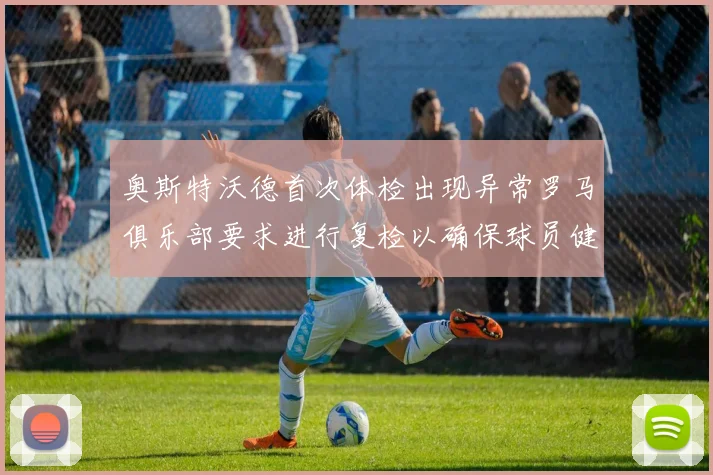 奥斯特沃德首次体检出现异常罗马俱乐部要求进行复检以确保球员健康
