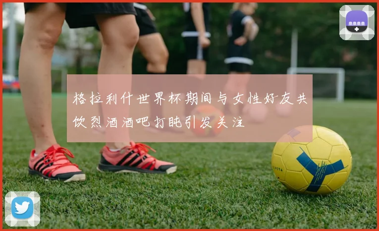 格拉利什世界杯期间与女性好友共饮烈酒酒吧打盹引发关注