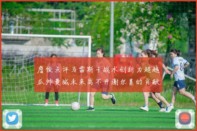 詹俊点评马雷斯卡战术创新力超越瓜帅曼城未来离不开谢尔基的贡献