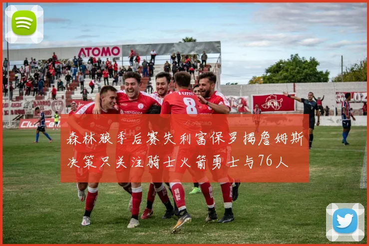 森林狼季后赛失利富保罗揭詹姆斯决策只关注骑士火箭勇士与76人