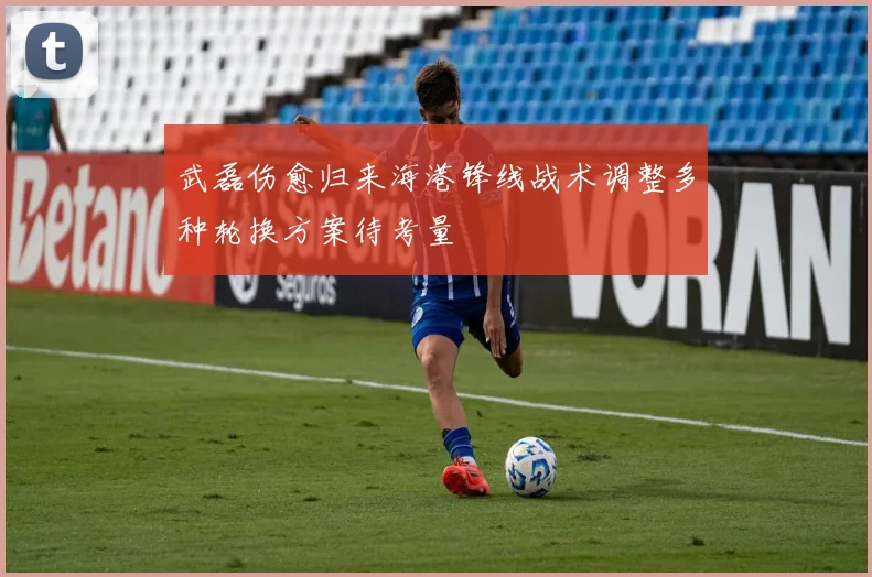 武磊伤愈归来海港锋线战术调整多种轮换方案待考量