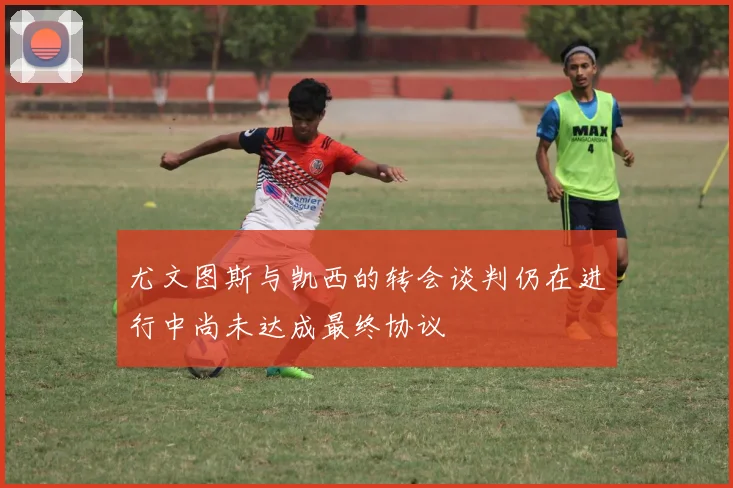 尤文图斯与凯西的转会谈判仍在进行中尚未达成最终协议