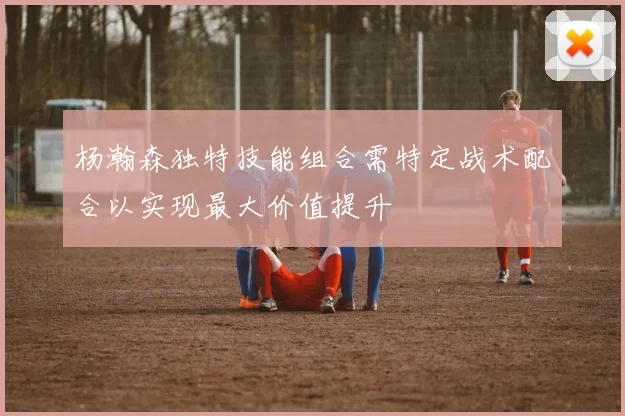 杨瀚森独特技能组合需特定战术配合以实现最大价值提升