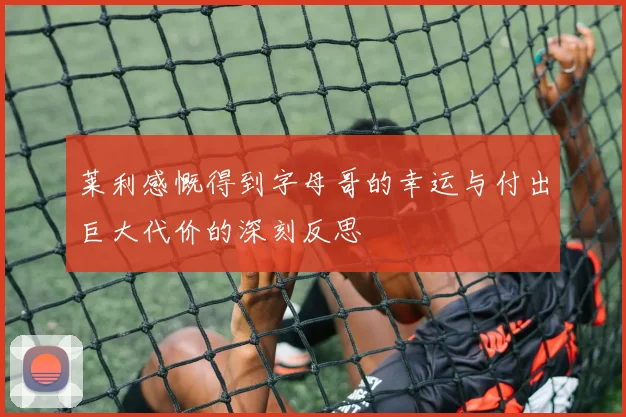 莱利感慨得到字母哥的幸运与付出巨大代价的深刻反思