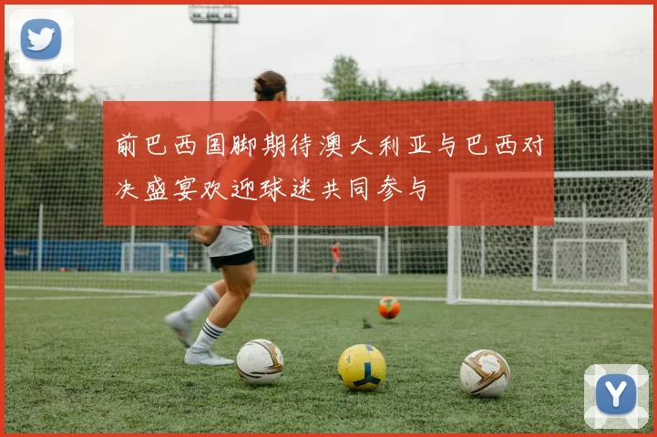 前巴西国脚期待澳大利亚与巴西对决盛宴欢迎球迷共同参与