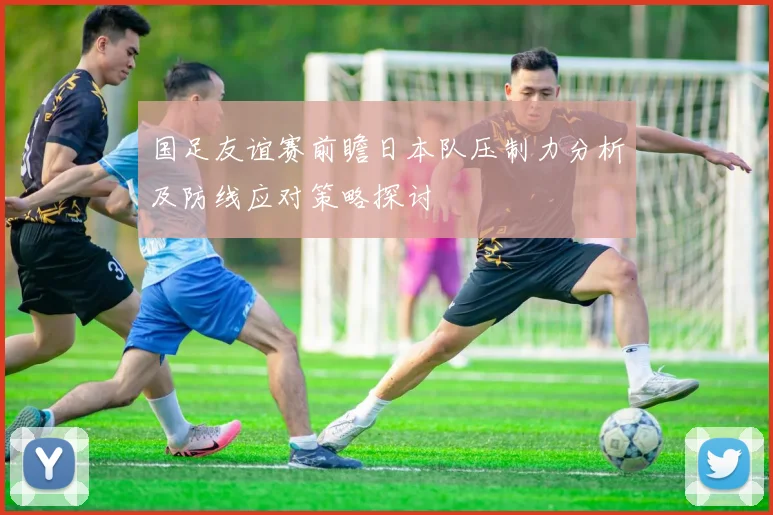 国足友谊赛前瞻日本队压制力分析及防线应对策略探讨